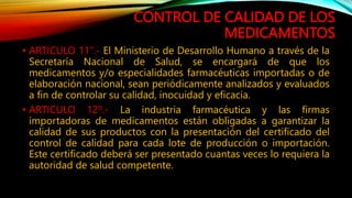 CONTROL DE CALIDAD DE LOS
MEDICAMENTOS
• ARTICULO 11".‐ El Ministerio de Desarrollo Humano a través de la
Secretaría Nacional de Salud, se encargará de que los
medicamentos y/o especialidades farmacéuticas importadas o de
elaboración nacional, sean periódicamente analizados y evaluados
a fin de controlar su calidad, inocuidad y eficacia.
• ARTICULO 12º.‐ La industria farmacéutica y las firmas
importadoras de medicamentos están obligadas a garantizar la
calidad de sus productos con la presentación del certificado del
control de calidad para cada lote de producción o importación.
Este certificado deberá ser presentado cuantas veces lo requiera la
autoridad de salud competente.
 