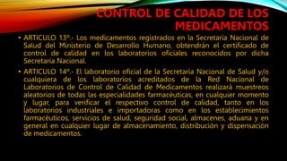 • ARTICULO 13º.‐ Los medicamentos registrados en la Secretaría Nacional de
Salud del Ministerio de Desarrollo Humano, obtendrán el certificado de
control de calidad en los laboratorios oficiales reconocidos por dicha
Secretaría Nacional.
• ARTICULO 14º.‐ El laboratorio oficial de la Secretaría Nacional de Salud y/o
cualquiera de los laboratorios acreditados de la Red Nacional de
Laboratorios de Control de Calidad de Medicamentos realizará muestreos
aleatorios de todas las especialidades farmacéuticas, en cualquier momento
y lugar, para verificar el respectivo control de calidad, tanto en los
laboratorios industriales e importadoras como en los establecimientos
farmacéuticos, servicios de salud, seguridad social, almacenes, aduana y en
general en cualquier lugar de almacenamiento, distribución y dispensación
de medicamentos.
CONTROL DE CALIDAD DE LOS
MEDICAMENTOS
 