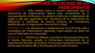 • ARTICULO 15º.‐ Toda materia prima e insumo importado para la
elaboración de medicamentos deberá estar acompañado de la
correspondiente certificación de calidad emitida por el laboratorio de
origen o del país exportador, con constancia de su autorización de
fabricación y certificado de buenas prácticas de manufactura
establecido por la Organización Mundial de la Salud.
• ARTICULO 16º.‐ Las alteraciones o adulteraciones en la fórmula cuali o
cuantitativa del medicamento registrado, responsabiliza en todos los
casos al fabricante y/o importador.
• ARTICULO 17º.‐ Mientras se elabore y apruebe la Farmacopea Nacional,
el Estado Boliviano adopta la Farmacopea Internacional de la
Organización Mundial de la Salud, Farmacopea Norteamericana (USP),
Farmacopea Británica (BP) y Farmacopea de la Unión Europea.
CONTROL DE CALIDAD DE LOS
MEDICAMENTOS
 