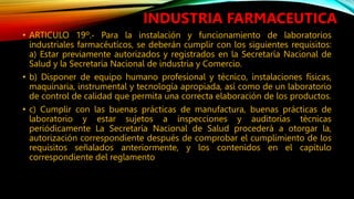 • ARTICULO 19º.‐ Para la instalación y funcionamiento de laboratorios
industriales farmacéuticos, se deberán cumplir con los siguientes requisitos:
a) Estar previamente autorizados y registrados en la Secretaría Nacional de
Salud y la Secretaría Nacional de industria y Comercio.
• b) Disponer de equipo humano profesional y técnico, instalaciones físicas,
maquinaria, instrumental y tecnología apropiada, así como de un laboratorio
de control de calidad que permita una correcta elaboración de los productos.
• c) Cumplir con las buenas prácticas de manufactura, buenas prácticas de
laboratorio y estar sujetos a inspecciones y auditorías técnicas
periódicamente La Secretaría Nacional de Salud procederá a otorgar la,
autorización correspondiente después de comprobar el cumplimiento de los
requisitos señalados anteriormente, y los contenidos en el capítulo
correspondiente del reglamento
INDUSTRIA FARMACEUTICA
 