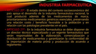 • ARTICULO 20º.‐ El estado dentro del contexto socioeconómico del
país apoya el desarrollo de la industria farmacéutica nacional, la
cual producirá además de los medicamentos de marca,
prioritariamente medicamentos genéricos esenciales, preservando
una relación costo / beneficio favorable a la población y en
relación con las patologías prevalentes en el país.
• ARTICULO 21º.‐ En la industria farmacéutica se debe disponer de
un director técnico especializado y un regente farmacéutico que
serán responsables de la elaboración, comercialización y
distribución de medicamentos y garantizarán la conformidad de
la importación de materia prima y producción de acuerdo a
reglamento.
INDUSTRIA FARMACEUTICA
 