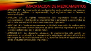 IMPORTACION DE MEDICAMENTOS
• ARTICULO 22º.‐ La importación de medicamentos podrá efectuarse por personas
naturales y/o jurídicas, con representación legal registradas ante la. Secretaría
Nacional de Salud.
• ARTICULO 23º.‐ El regente farmacéutico será responsable técnico de la
comercialización y distribución de medicamentos y garantizará la conformidad de
las importaciones de medicamentos de acuerdo a reglamento.
• ARTICULO 24º.‐ Queda terminantemente prohibida la internación de medicamentos
no registrados en la Secretaría Nacional de Salud siendo los responsables pasibles a
sanciones establecidas por el Código Penal.
• ARTICULO 25º.‐ Los despachos aduaneros de medicamentos sólo podrán ser
efectuados, acompañando a la documentación exigida para el efecto el certificado
emitido por la Secretaría Nacional de Salud, donde se acredite el registro sanitario
de los productos farmacéuticos importados.
 