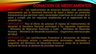 DONACION DE MEDICAMENTOS
• ARTICULO 26º.‐ Los medicamentos de donación deberán estar autorizados
expresamente por la Secretaría Nacional de Salud y deben ser productos
farmacéuticos que permitan cubrir necesidades imperiosas en el campo de la
salud y cumplir con los requisitos establecidos en el reglamento de la
presente Ley.
• ARTICULO 27º. Para el efecto de autorizar él ingreso de medicamentos de
donación la Secretaría Nacional participará a los siguientes organismos:
‐ Ministerio de Relaciones Exteriores y Culto. ‐ Ministerio de Desarrollo
Humano. ‐ Ministerio de Desarrollo Económico. ‐ Organismos internacionales
de Salud
• ARTICULO 28º.‐ Las contribuciones financieras o donaciones de materias
primas, principios activos y medicamentos terminados, destinados a
programas del Ministerio de Desarrollo Humano a través de la Secretaría
Nacional de Salud, se declaran de prioridad nacional.
 