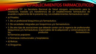 ESTABLECIMIENTOS FARMACEUTICOS
• ARTICULO 29º. La Secretaría Nacional de Salud otorgará. autorización para la
instalación, traslado y/o transferencia de un establecimiento farmacéutico de
acuerdo a reglamento de la presente Ley. Los establecimientos farmacéuticos serán:
• a) Privados:
• 1. De un profesional bioquímico y/o farmacéutico.
• 2. De sociedades integradas por bioquímicos y/o farmacéuticos.
• 3. De otro tipo de asociaciones que deberán contar con la regencia de profesionales
bioquímicos y/o farmacéuticos responsables de la adquisición y comercialización de
los productos farmacéuticos.
b) Farmacias populares
• c) Farmacias institucionales y hospitalarias.
• d) Boticas.
• e) Droguerías.
 