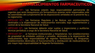 • ARTICULO 30º.‐ Las farmacias estarán. bajo responsabilidad permanente de
regentes que serán bioquímicos y/o farmacéuticos quienes serán responsables ante
las autoridades del cumplimiento de las disposiciones señaladas en la presente ley y
su reglamento.
• ARTICULO 31º.‐ Las Farmacias Populares y las Boticas son establecimientos
destinados a la dispensación de medicamentos esenciales, bajo reglamentación y
control de la Secretaría Nacional de Salud.
• ARTICULO 32º.‐ Las farmacias deberán estar sujetas a inspecciones y auditorías
técnicas periódicas a cargo de la Secretaría Nacional de Salud.
• ARTICULO 33º.‐ a) Farmacias Institucionales y Hospitalarias. Son establecimientos
de propiedad de entidades públicas y privadas, destinadas a la dispensación de
medicamentos, bajo responsabilidad de regentes farmacéuticos. b) Droguerías.
Establecimientos destinados al fraccionamiento y distribución de medicamentos al
por mayor bajo responsabilidad de Regente Farmacéutico.
ESTABLECIMIENTOS FARMACEUTICOS
 