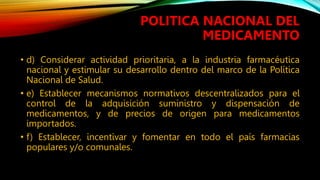 • d) Considerar actividad prioritaria, a la industria farmacéutica
nacional y estimular su desarrollo dentro del marco de la Política
Nacional de Salud.
• e) Establecer mecanismos normativos descentralizados para el
control de la adquisición suministro y dispensación de
medicamentos, y de precios de origen para medicamentos
importados.
• f) Establecer, incentivar y fomentar en todo el país farmacias
populares y/o comunales.
POLITICA NACIONAL DEL
MEDICAMENTO
 