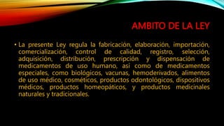 AMBITO DE LA LEY
• La presente Ley regula la fabricación, elaboración, importación,
comercialización, control de calidad, registro, selección,
adquisición, distribución, prescripción y dispensación de
medicamentos de uso humano, así como de medicamentos
especiales, como biológicos, vacunas, hemoderivados, alimentos
de uso médico, cosméticos, productos odontológicos, dispositivos
médicos, productos homeopáticos, y productos medicinales
naturales y tradicionales.
 