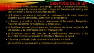 OBJETIVOS DE LA LEY
• a) Garantizar medicamentos que tengan calidad y eficacia comprobada,
preservando que la relación beneficio ‐ riesgo sea favorable a la salud y que
sean accesibles a todos los habitantes del país.
• b) Establecer un universo racional de medicamentos de costo beneficio
favorable para la comunidad, acorde con las necesidades.
• c) Revisar y actualizar en forma permanente el Formulario Terapéutico
Nacional, las normas farmacológicas y terapéuticas.
• d) Establecer normas para la creación de sistemas de farmacovigilancia, de
uso racional y de información sobre el medicamento.
• e) Establecer pautas de selección de medicamentos destinados a los
diferentes niveles incorporados en el Sistema Nacional de Salud
• f) Normar la actividad de la Industria Farmacéutica Nacional.
• g) Establecer las normas para la importación de medicamentos
 