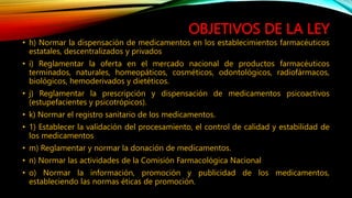OBJETIVOS DE LA LEY
• h) Normar la dispensación de medicamentos en los establecimientos farmacéuticos
estatales, descentralizados y privados
• i) Reglamentar la oferta en el mercado nacional de productos farmacéuticos
terminados, naturales, homeopáticos, cosméticos, odontológicos, radiofármacos,
biológicos, hemoderivados y dietéticos.
• j) Reglamentar la prescripción y dispensación de medicamentos psicoactivos
(estupefacientes y psicotrópicos).
• k) Normar el registro sanitario de los medicamentos.
• 1) Establecer la validación del procesamiento, el control de calidad y estabilidad de
los medicamentos
• m) Reglamentar y normar la donación de medicamentos.
• n) Normar las actividades de la Comisión Farmacológica Nacional
• o) Normar la información, promoción y publicidad de los medicamentos,
estableciendo las normas éticas de promoción.
 