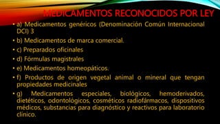 MEDICAMENTOS RECONOCIDOS POR LEY
• a) Medicamentos genéricos (Denominación Común Internacional
DCI) 3
• b) Medicamentos de marca comercial.
• c) Preparados oficinales
• d) Fórmulas magistrales
• e) Medicamentos homeopáticos.
• f) Productos de origen vegetal animal o mineral que tengan
propiedades medicinales
• g) Medicamentos especiales, biológicos, hemoderivados,
dietéticos, odontológicos, cosméticos radiofármacos, dispositivos
médicos, substancias para diagnóstico y reactivos para laboratorio
clínico.
 