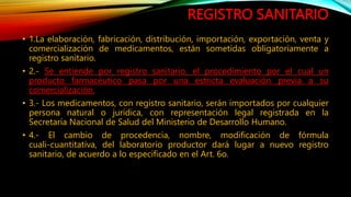 REGISTRO SANITARIO
• 1.La elaboración, fabricación, distribución, importación, exportación, venta y
comercialización de medicamentos, están sometidas obligatoriamente a
registro sanitario.
• 2.‐ Se entiende por registro sanitario, el procedimiento por el cual un
producto farmacéutico pasa por una estricta evaluación previa a su
comercialización.
• 3.‐ Los medicamentos, con registro sanitario, serán importados por cualquier
persona natural o jurídica, con representación legal registrada en la
Secretaría Nacional de Salud del Ministerio de Desarrollo Humano.
• 4.‐ El cambio de procedencia, nombre, modificación de fórmula
cuali‐cuantitativa, del laboratorio productor dará lugar a nuevo registro
sanitario, de acuerdo a lo especificado en el Art. 6o.
 