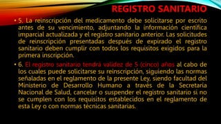 • 5. La reinscripción del medicamento debe solicitarse por escrito
antes de su vencimiento, adjuntando la información científica
imparcial actualizada y el registro sanitario anterior. Las solicitudes
de reinscripción presentadas después de expirado el registro
sanitario deben cumplir con todos los requisitos exigidos para la
primera inscripción.
• 6. El registro sanitario tendrá validez de 5 (cinco) años al cabo de
los cuales puede solicitarse su reinscripción, siguiendo las normas
señaladas en el reglamento de la presente Ley, siendo facultad del
Ministerio de Desarrollo Humano a través de la Secretaría
Nacional de Salud, cancelar o suspender el registro sanitario si no
se cumplen con los requisitos establecidos en el reglamento de
esta Ley o con normas técnicas sanitarias.
REGISTRO SANITARIO
 