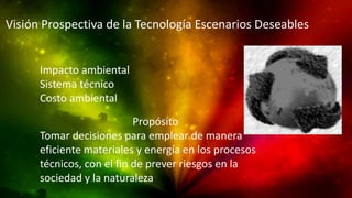 Visión Prospectiva de la Tecnología Escenarios Deseables
Impacto ambiental
Sistema técnico
Costo ambiental
Propósito
Tomar decisiones para emplear de manera
eficiente materiales y energía en los procesos
técnicos, con el fin de prever riesgos en la
sociedad y la naturaleza
 