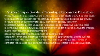 Visión Prospectiva de la Tecnología Escenarios Deseables
Prospectiva: se llama prospectiva a la ciencia que tiene por objeto el estudio de las causas
técnicas científicas económicas y sociales. La prospectiva es una disciplina que estudia
el futuro desde un punto de vista social, económico, político, científico y
tecnológico. Gastón Berger, uno de los fundadores de la prospectiva la definía como
la ciencia que estudia el futuro para comprenderlo y poder influir en el. Nuestra empresa
puede hacer estudios de prospectiva para
otras empresas, instituciones, colectivos de cualquier tipo,
candidatos, inversores, directivos y evaluar riesgos u oportunidades, una de nuestras
especialidades más singulares es la prospectiva judicial, por la que asesoramos en
conflictos judicializado para personas físicas o jurídicas, lugares y otras cosas valiosas.
 