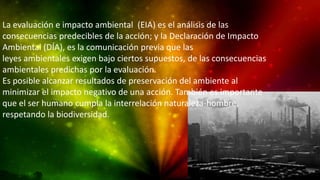 La evaluación e impacto ambiental (EIA) es el análisis de las
consecuencias predecibles de la acción; y la Declaración de Impacto
Ambiental (DÍA), es la comunicación previa que las
leyes ambientales exigen bajo ciertos supuestos, de las consecuencias
ambientales predichas por la evaluación.
Es posible alcanzar resultados de preservación del ambiente al
minimizar el impacto negativo de una acción. También es importante
que el ser humano cumpla la interrelación naturaleza-hombre,
respetando la biodiversidad.
 