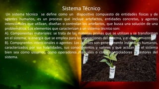 Sistema Técnico
Un sistema técnico se define como un dispositivo compuesto de entidades físicas y de
agentes humanos, es un proceso que incluye artefactos, entidades concretas, y agentes
intencionales que utilizan, diseñan o controlan los artefactos, que busca una solución de una
problemática. Los elementos que caracterizan a un sistema técnico son:
A). Componentes materiales: se trata de las materias primas que se utilizan y se transforman
en el sistema, la energía que se emplea para las operaciones del sistema, y el equipamiento.
B). Componentes intencionales o agentes: Los agentes son generalmente individuos humanos,
caracterizados por sus habilidades, sus conocimientos y valores y que actúan en el sistema
bien sea como usuarios, como operadores manuales o como controladores o gestores del
sistema.
 
