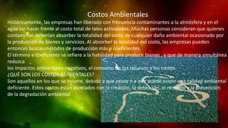 Costos Ambientales
Históricamente, las empresas han liberado con frecuencia contaminantes a la atmósfera y en el
agua sin hacer frente al costo total de tales actividades. Muchas personas consideran que quienes
contaminan deberían absorber la totalidad del costo de cualquier daño ambiental ocasionado por
la producción de bienes y servicios. Al absorber la totalidad del costo, las empresas pueden
entonces buscar métodos de producción más e coeficientes.
El término e coeficiente se refiere a la habilidad para producir bienes , y que de manera simultánea
reduzca
los impactos ambientales negativos, el consumo de los recursos y los costos.
¿QUÉ SON LOS COSTOS AMBIENTALES?
Son aquellos en los que se incurre, debido a que existe o a que puede existir una calidad ambiental
deficiente. Estos costos están asociados con la creación, la detección, el remedio y la prevención
de la degradación ambiental
 