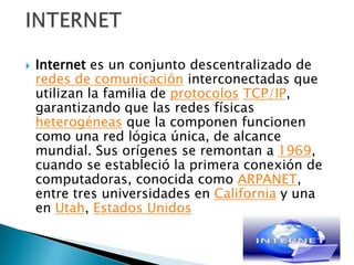 Internet es un conjunto descentralizado de redes de comunicación interconectadas que utilizan la familia de protocolosTCP/IP, garantizando que las redes físicas heterogéneas que la componen funcionen como una red lógica única, de alcance mundial. Sus orígenes se remontan a 1969, cuando se estableció la primera conexión de computadoras, conocida como ARPANET, entre tres universidades en California y una en Utah, Estados UnidosINTERNET
