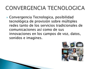Convergencia Tecnologica, posibilidad tecnológica de provisión sobre múltiples redes tanto de los servicios tradicionales de comunicaciones así como de sus innovaciones en los campos de voz, datos, sonidos e imagines. CONVERGENCIA TECNOLOGICA