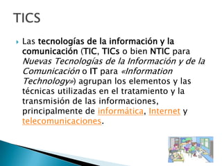 Las tecnologías de la información y la comunicación (TIC, TICs o bien NTIC para Nuevas Tecnologías de la Información y de la Comunicación o IT para «InformationTechnology») agrupan los elementos y las técnicas utilizadas en el tratamiento y la transmisión de las informaciones, principalmente de informática, Internet y telecomunicaciones.TICS