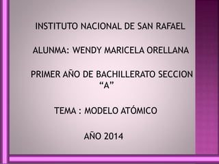 INSTITUTO NACIONAL DE SAN RAFAEL 
ALUNMA: WENDY MARICELA ORELLANA 
PRIMER AÑO DE BACHILLERATO SECCION 
“A” 
TEMA : MODELO ATÓMICO 
AÑO 2014 
 