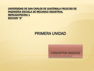 UNIVERSIDAD DE SAN CARLOS DE GUATEMALA FACULTAD DE
INGENIERIA ESCUELA DE MECANICA INDUSTRIAL
MERCADOTECNIA 1
SECCION “N”
CONCEPTOS BASICOS
ING. VICTOR HUGO GARCIA ROQUE.
PRIMERA UNIDAD
 