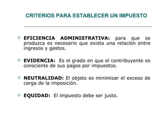 CRITERIOS PARA ESTABLECER UN IMPUESTO
 EFICIENCIA ADMINISTRATIVA: para que se
produzca es necesario que exista una relación entre
ingresos y gastos.
 EVIDENCIA: Es el grado en que el contribuyente es
consciente de sus pagos por impuestos.
 NEUTRALIDAD: El objeto es minimizar el exceso de
carga de la imposición.
 EQUIDAD: El impuesto debe ser justo.
 