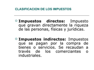 CLASIFICACION DE LOS IMPUESTOS
 Impuestos directos: Impuesto
que gravan directamente la riqueza
de las personas, físicas y jurídicas.
 Impuestos indirectos: Impuestos
que se pagan por la compra de
bienes o servicios. Se recaudan a
través de los comerciantes o
industriales.
 