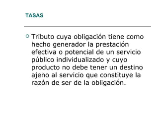 TASAS
 Tributo cuya obligación tiene como
hecho generador la prestación
efectiva o potencial de un servicio
público individualizado y cuyo
producto no debe tener un destino
ajeno al servicio que constituye la
razón de ser de la obligación.
 