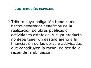 CONTRIBUCIÓN ESPECIAL
 Tributo cuya obligación tiene como
hecho generador beneficios de la
realización de obras públicas o
actividades estatales, y cuyo producto
no debe tener un destino ajeno a la
financiación de las obras o actividades
que constituyen la razón de ser de la
razón de la obligación.
 