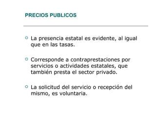 PRECIOS PUBLICOS
 La presencia estatal es evidente, al igual
que en las tasas.
 Corresponde a contraprestaciones por
servicios o actividades estatales, que
también presta el sector privado.
 La solicitud del servicio o recepción del
mismo, es voluntaria.
 