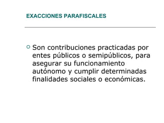EXACCIONES PARAFISCALES
 Son contribuciones practicadas por
entes públicos o semipúblicos, para
asegurar su funcionamiento
autónomo y cumplir determinadas
finalidades sociales o económicas.
 