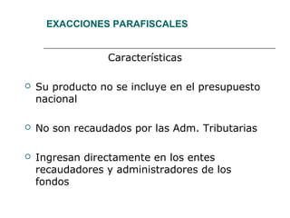 EXACCIONES PARAFISCALES
Características
 Su producto no se incluye en el presupuesto
nacional
 No son recaudados por las Adm. Tributarias
 Ingresan directamente en los entes
recaudadores y administradores de los
fondos
 
