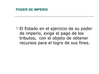 PODER DE IMPERIO
 El Estado en el ejercicio de su poder
de imperio, exige el pago de los
tributos, con el objeto de obtener
recursos para el logro de sus fines.
 