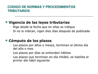 CODIGO DE NORMAS Y PROCEDIMIENTOS
TRIBUTARIOS
 Vigencia de las leyes tributarias
 Rige desde la fecha que en ellas se indique
 Si no lo indican, rigen diez días después de publicada
 Cómputo de los plazos
 Los plazos por años o meses, terminan el último día
del año o mes
 Los plazos por días se entienden hábiles
 Los plazos que terminan en día inhábil, se habilita el
primer día hábil siguiente
 