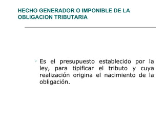 HECHO GENERADOR O IMPONIBLE DE LA
OBLIGACION TRIBUTARIA
 Es el presupuesto establecido por la
ley, para tipificar el tributo y cuya
realización origina el nacimiento de la
obligación.
 