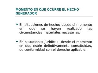 MOMENTO EN QUE OCURRE EL HECHO
GENERADOR
 En situaciones de hecho: desde el momento
en que se hayan realizado las
circunstancias materiales necesarias.
 En situaciones jurídicas: desde el momento
en que estén definitivamente constituidas,
de conformidad con el derecho aplicable.
 
