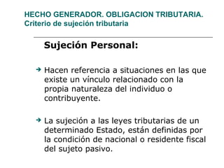 HECHO GENERADOR. OBLIGACION TRIBUTARIA.
Criterio de sujeción tributaria
Sujeción Personal:
 Hacen referencia a situaciones en las que
existe un vínculo relacionado con la
propia naturaleza del individuo o
contribuyente.
 La sujeción a las leyes tributarias de un
determinado Estado, están definidas por
la condición de nacional o residente fiscal
del sujeto pasivo.
 