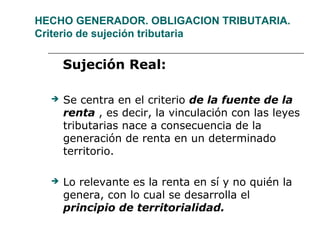 HECHO GENERADOR. OBLIGACION TRIBUTARIA.
Criterio de sujeción tributaria
Sujeción Real:
 Se centra en el criterio de la fuente de la
renta , es decir, la vinculación con las leyes
tributarias nace a consecuencia de la
generación de renta en un determinado
territorio.
 Lo relevante es la renta en sí y no quién la
genera, con lo cual se desarrolla el
principio de territorialidad.
 