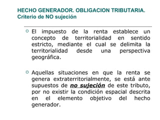 HECHO GENERADOR. OBLIGACION TRIBUTARIA.
Criterio de NO sujeción
 El impuesto de la renta establece un
concepto de territorialidad en sentido
estricto, mediante el cual se delimita la
territorialidad desde una perspectiva
geográfica.
 Aquellas situaciones en que la renta se
genera extraterritorialmente, se está ante
supuestos de no sujeción de este tributo,
por no existir la condición espacial descrita
en el elemento objetivo del hecho
generador.
 