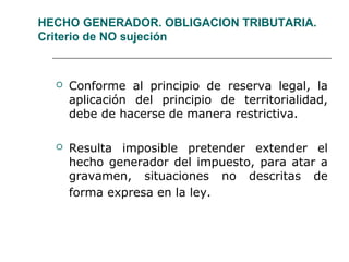 HECHO GENERADOR. OBLIGACION TRIBUTARIA.
Criterio de NO sujeción
 Conforme al principio de reserva legal, la
aplicación del principio de territorialidad,
debe de hacerse de manera restrictiva.
 Resulta imposible pretender extender el
hecho generador del impuesto, para atar a
gravamen, situaciones no descritas de
forma expresa en la ley.
 