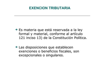 EXENCION TRIBUTARIA
 Es materia que está reservada a la ley
formal y material, conforme al artículo
121 inciso 13) de la Constitución Política.
 Las disposiciones que establecen
exenciones o beneficios fiscales, son
excepcionales o singulares.
 