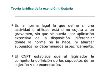 Teoría jurídica de la exención tributaria
 Es la norma legal la que define si una
actividad o utilidad está o no sujeta a un
gravamen, sin que se pueda -por aplicación
extensiva de la disposición- diferenciar
donde la norma no lo hace, ni abarcar
supuestos no determinados específicamente.
 El CNPT establece que al legislador le
compete la definición de los supuestos de no
sujeción y de exoneración.
 