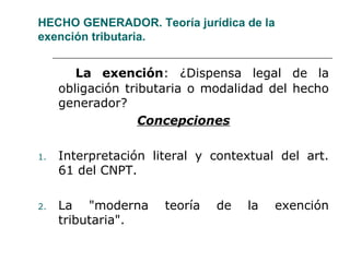 HECHO GENERADOR. Teoría jurídica de la
exención tributaria.
La exención: ¿Dispensa legal de la
obligación tributaria o modalidad del hecho
generador?
Concepciones
1. Interpretación literal y contextual del art.
61 del CNPT.
2. La "moderna teoría de la exención
tributaria".
 