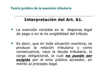 Teoría jurídica de la exención tributaria
Interpretación del Art. 61.
 La exención consiste en la dispensa legal
de pago o en la no exigibilidad del tributo.
 Es decir, que en toda situación exentiva, se
produce la relación tributaria y como
consecuencia, nace la deuda tributaria, la
carga obligacional, la cual no puede ser
exigida por el ente público acreedor, en
mérito al precepto legal.
 