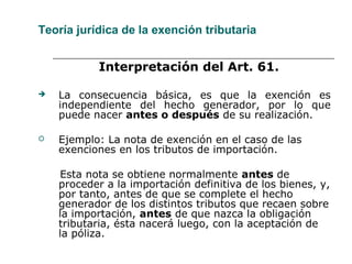 Teoría jurídica de la exención tributaria
Interpretación del Art. 61.
 La consecuencia básica, es que la exención es
independiente del hecho generador, por lo que
puede nacer antes o después de su realización.
 Ejemplo: La nota de exención en el caso de las
exenciones en los tributos de importación.
Esta nota se obtiene normalmente antes de
proceder a la importación definitiva de los bienes, y,
por tanto, antes de que se complete el hecho
generador de los distintos tributos que recaen sobre
la importación, antes de que nazca la obligación
tributaria, ésta nacerá luego, con la aceptación de
la póliza.
 