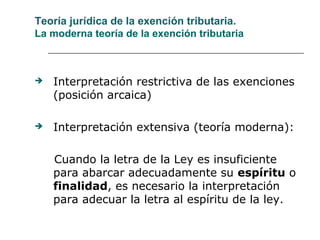 Teoría jurídica de la exención tributaria.
La moderna teoría de la exención tributaria
 Interpretación restrictiva de las exenciones
(posición arcaica)
 Interpretación extensiva (teoría moderna):
Cuando la letra de la Ley es insuficiente
para abarcar adecuadamente su espíritu o
finalidad, es necesario la interpretación
para adecuar la letra al espíritu de la ley.
 
