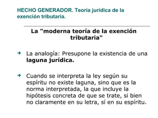 HECHO GENERADOR. Teoría jurídica de la
exención tributaria.
La "moderna teoría de la exención
tributaria"
 La analogía: Presupone la existencia de una
laguna jurídica.
 Cuando se interpreta la ley según su
espíritu no existe laguna, sino que es la
norma interpretada, la que incluye la
hipótesis concreta de que se trate, si bien
no claramente en su letra, sí en su espíritu.
 