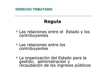 DERECHO TRIBUTARIO
Regula
 Las relaciones entre el Estado y los
contribuyentes
 Las relaciones entre los
contribuyentes
 La organización del Estado para la
gestión, administración y
recaudación de los ingresos públicos
 