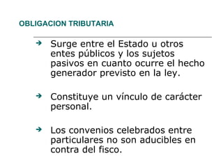 OBLIGACION TRIBUTARIA
 Surge entre el Estado u otros
entes públicos y los sujetos
pasivos en cuanto ocurre el hecho
generador previsto en la ley.
 Constituye un vínculo de carácter
personal.
 Los convenios celebrados entre
particulares no son aducibles en
contra del fisco.
 